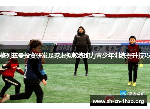 格列兹曼投资研发足球虚拟教练助力青少年训练提升技巧 格列兹曼投资研发足球虚拟教练助力青少年训练提升技巧