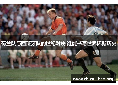 荷兰队与西班牙队的世纪对决 谁能书写世界杯新历史