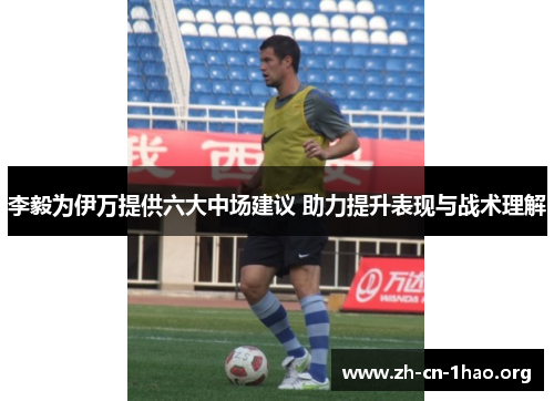 李毅为伊万提供六大中场建议 助力提升表现与战术理解