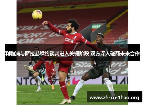 利物浦与萨拉赫续约谈判进入关键阶段 双方深入磋商未来合作