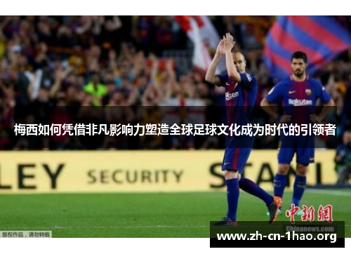 梅西如何凭借非凡影响力塑造全球足球文化成为时代的引领者 梅西如何凭借非凡影响力塑造全球足球文化成为时代的引领者