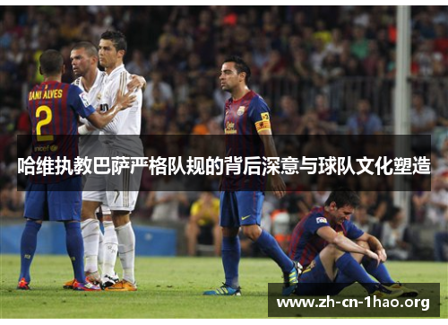 哈维执教巴萨严格队规的背后深意与球队文化塑造