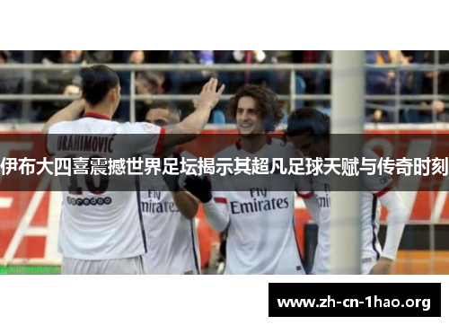 伊布大四喜震撼世界足坛揭示其超凡足球天赋与传奇时刻