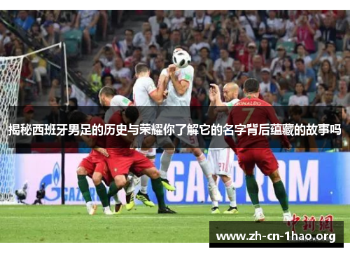 揭秘西班牙男足的历史与荣耀你了解它的名字背后蕴藏的故事吗